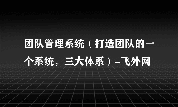 团队管理系统（打造团队的一个系统，三大体系）-飞外网