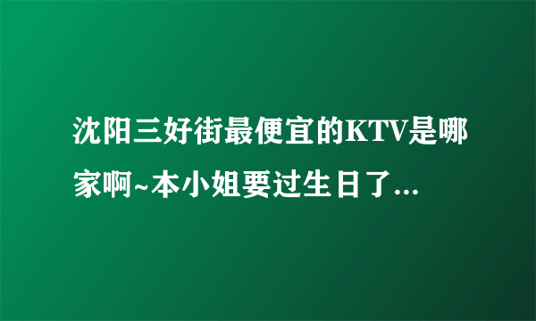 沈阳三好街最便宜的KTV是哪家啊~本小姐要过生日了，想一个人去唱通宵~拜托大家哦棒棒我~~~