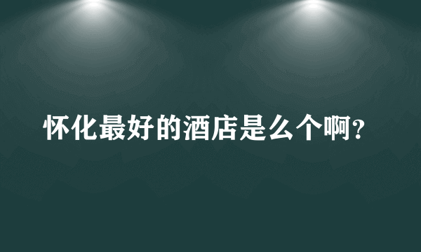 怀化最好的酒店是么个啊？