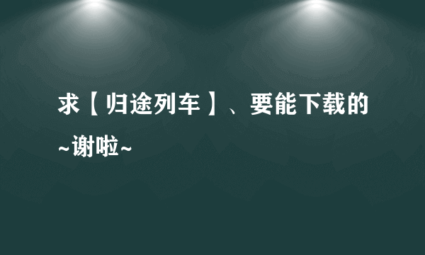 求【归途列车】、要能下载的~谢啦~