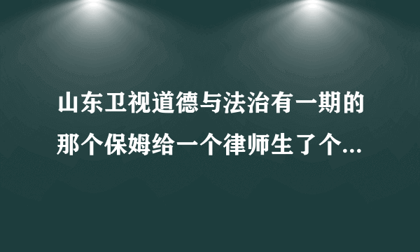 山东卫视道德与法治有一期的那个保姆给一个律师生了个女儿并后来在一起，有视频吗？