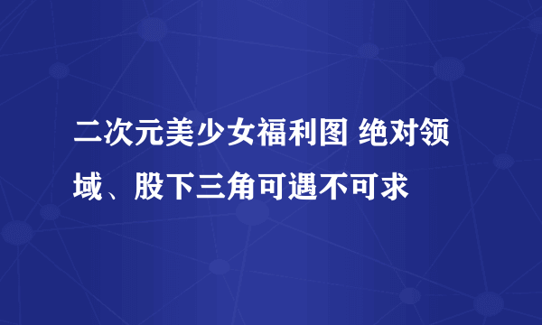 二次元美少女福利图 绝对领域、股下三角可遇不可求