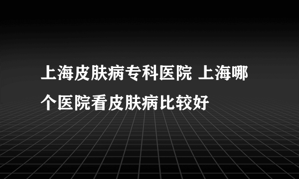 上海皮肤病专科医院 上海哪个医院看皮肤病比较好