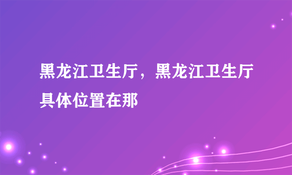 黑龙江卫生厅，黑龙江卫生厅具体位置在那