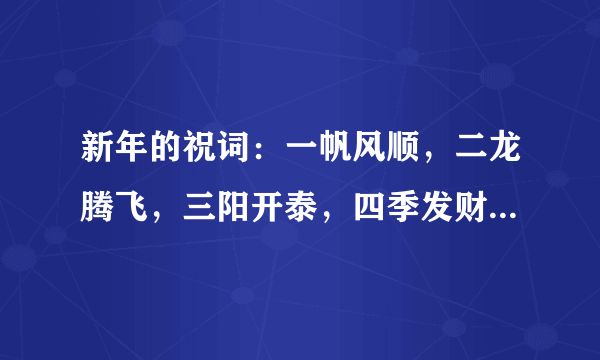 新年的祝词：一帆风顺，二龙腾飞，三阳开泰，四季发财，五谷丰登，六六大顺，七星高照，八方进宝，【九是