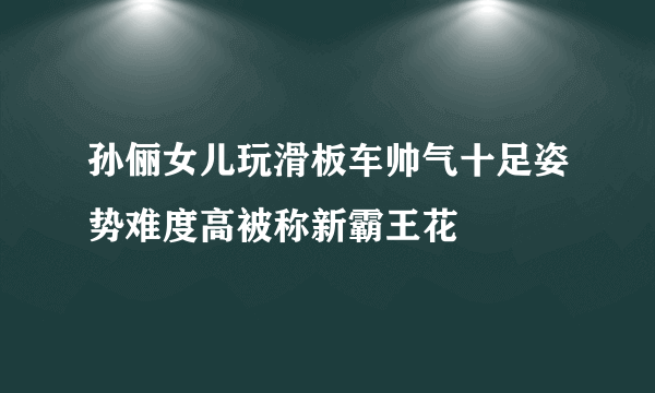 孙俪女儿玩滑板车帅气十足姿势难度高被称新霸王花