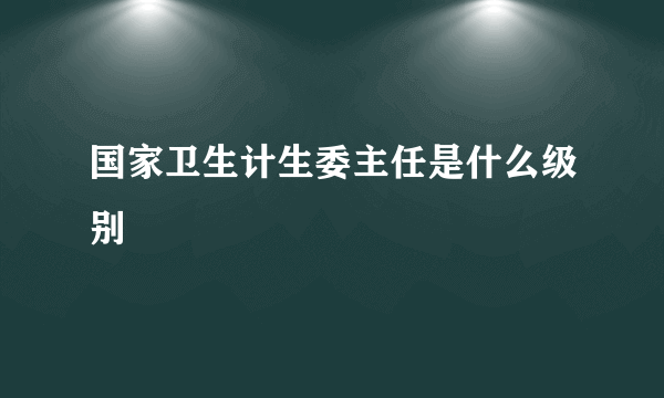 国家卫生计生委主任是什么级别