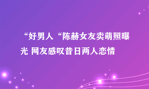 “好男人“陈赫女友卖萌照曝光 网友感叹昔日两人恋情