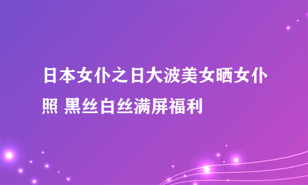 日本女仆之日大波美女晒女仆照 黑丝白丝满屏福利