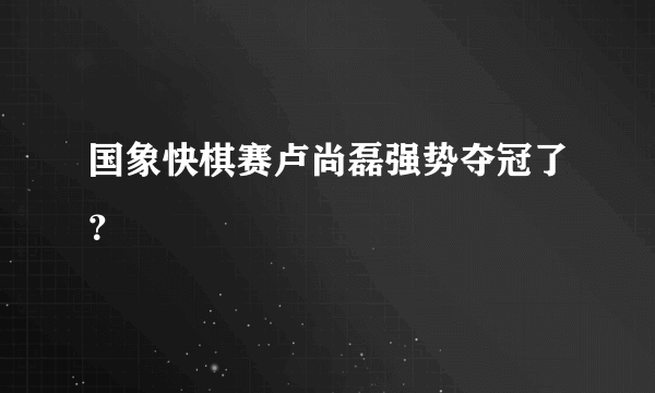 国象快棋赛卢尚磊强势夺冠了？