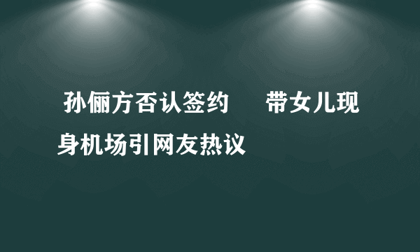  孙俪方否认签约     带女儿现身机场引网友热议