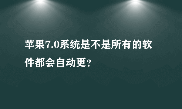 苹果7.0系统是不是所有的软件都会自动更？