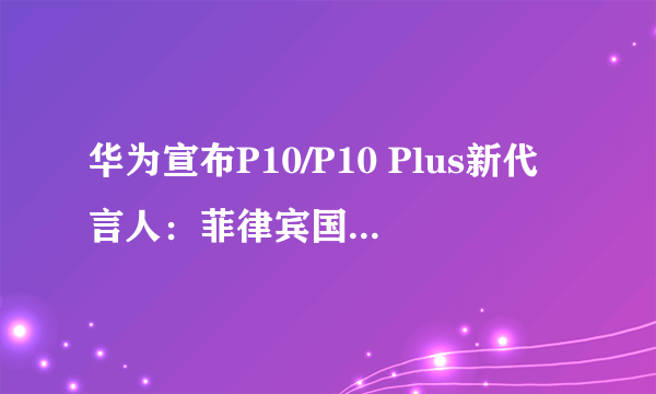 华为宣布P10/P10 Plus新代言人：菲律宾国民女神？