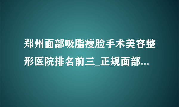 郑州面部吸脂瘦脸手术美容整形医院排名前三_正规面部吸脂瘦脸手术医疗整形医院排行榜【附价格】