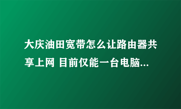 大庆油田宽带怎么让路由器共享上网 目前仅能一台电脑上网 换电脑不行用路由也不行 不要广告 各位帮帮忙