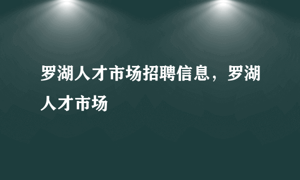 罗湖人才市场招聘信息，罗湖人才市场