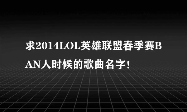 求2014LOL英雄联盟春季赛BAN人时候的歌曲名字！