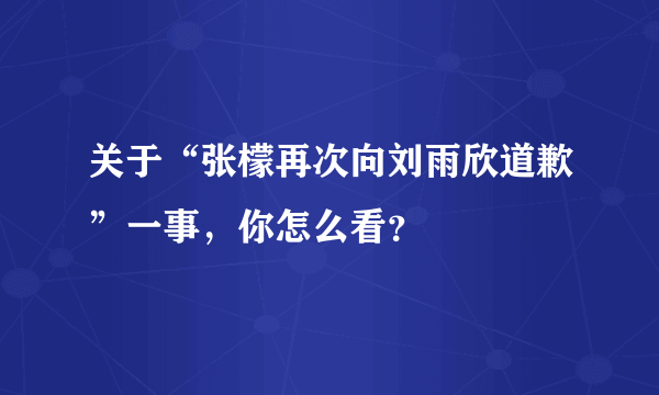 关于“张檬再次向刘雨欣道歉”一事，你怎么看？