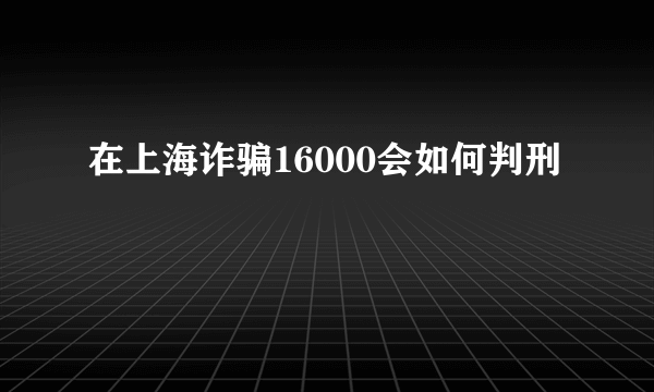 在上海诈骗16000会如何判刑