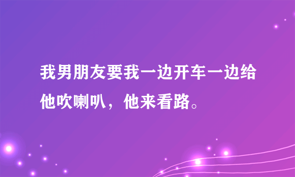 我男朋友要我一边开车一边给他吹喇叭，他来看路。