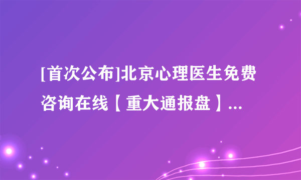 [首次公布]北京心理医生免费咨询在线【重大通报盘】北京好的心理咨询机构[热点通知]