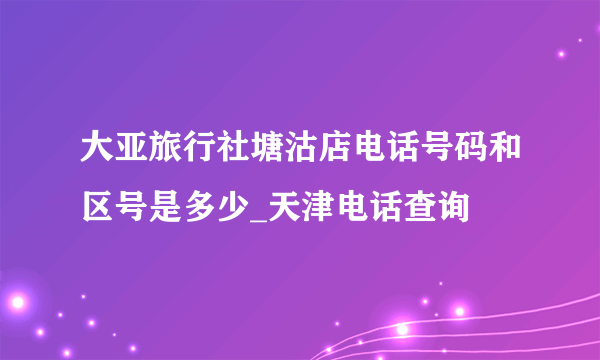 大亚旅行社塘沽店电话号码和区号是多少_天津电话查询