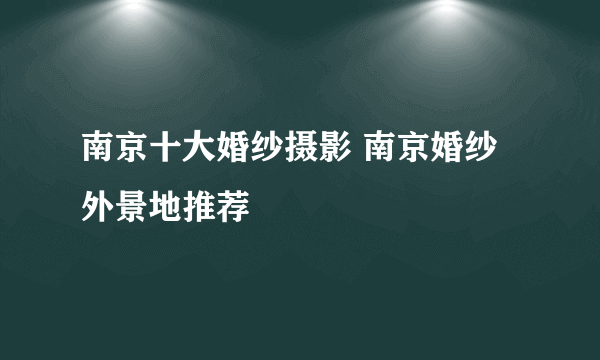 南京十大婚纱摄影 南京婚纱外景地推荐