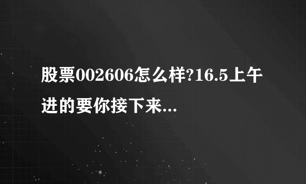 股票002606怎么样?16.5上午进的要你接下来该如何操作?谢谢！