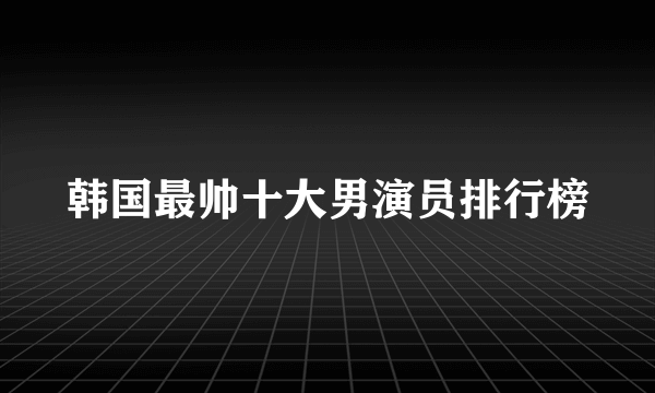 韩国最帅十大男演员排行榜