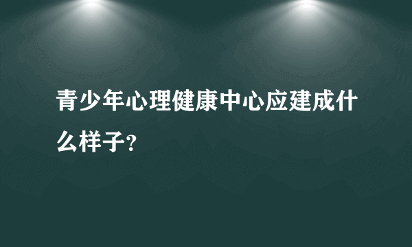 青少年心理健康中心应建成什么样子？