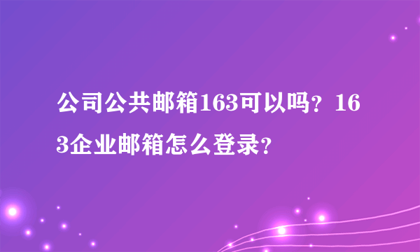 公司公共邮箱163可以吗？163企业邮箱怎么登录？