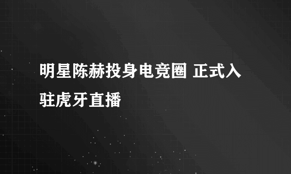 明星陈赫投身电竞圈 正式入驻虎牙直播