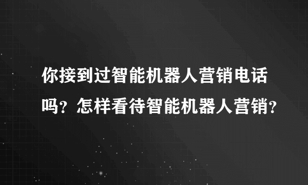 你接到过智能机器人营销电话吗？怎样看待智能机器人营销？