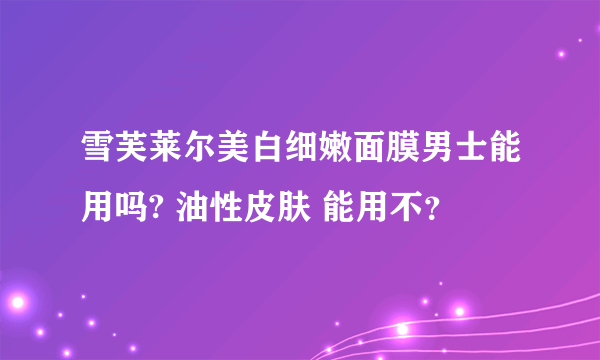 雪芙莱尔美白细嫩面膜男士能用吗? 油性皮肤 能用不？