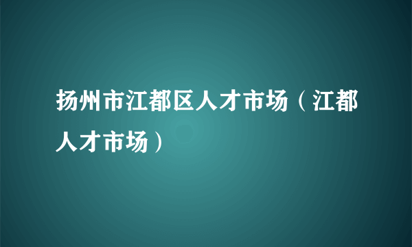 扬州市江都区人才市场（江都人才市场）