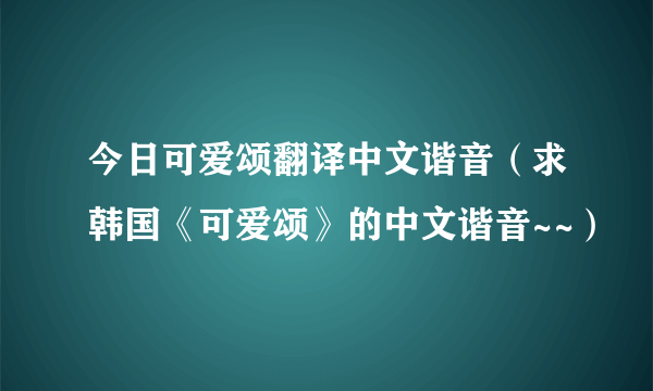 今日可爱颂翻译中文谐音（求韩国《可爱颂》的中文谐音~~）