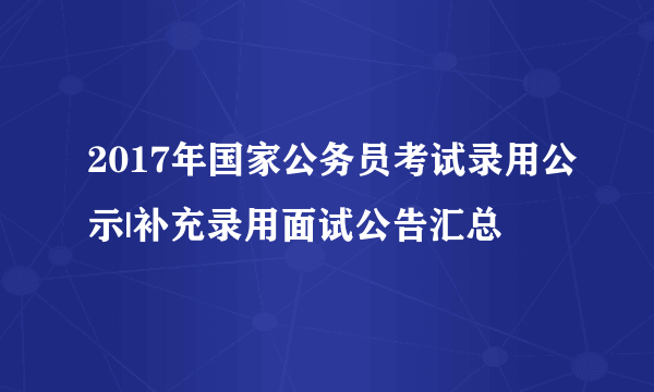 2017年国家公务员考试录用公示|补充录用面试公告汇总