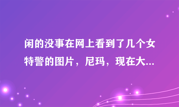 闲的没事在网上看到了几个女特警的图片，尼玛，现在大部分女警是不是中看不中用啊！巡逻还戴墨镜，张牙舞