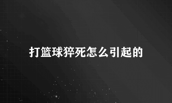 打篮球猝死怎么引起的