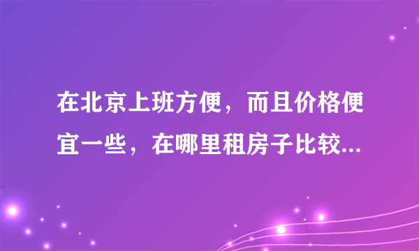 在北京上班方便，而且价格便宜一些，在哪里租房子比较合适？谢谢