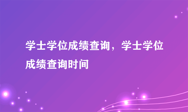 学士学位成绩查询，学士学位成绩查询时间