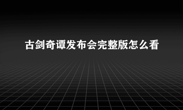 古剑奇谭发布会完整版怎么看