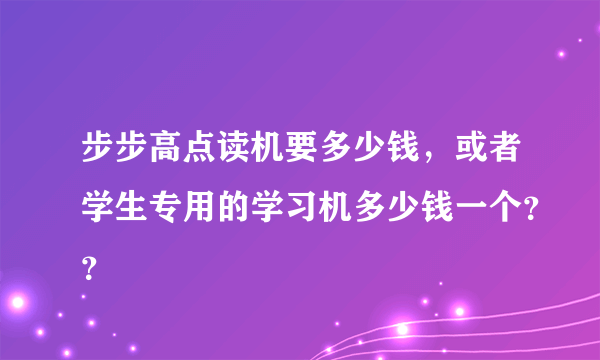 步步高点读机要多少钱，或者学生专用的学习机多少钱一个？？