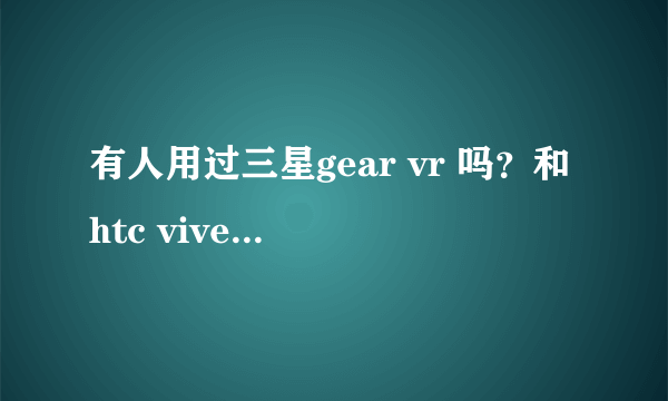 有人用过三星gear vr 吗？和htc vive比哪一款更值得入手？