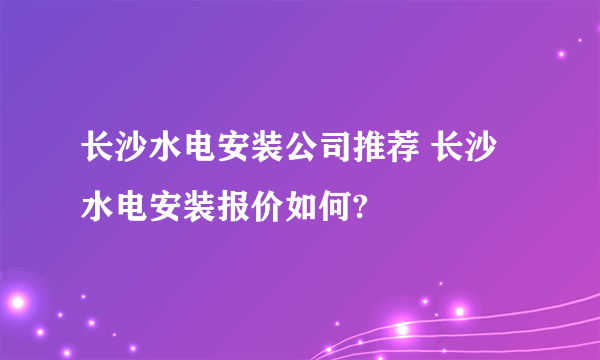 长沙水电安装公司推荐 长沙水电安装报价如何?