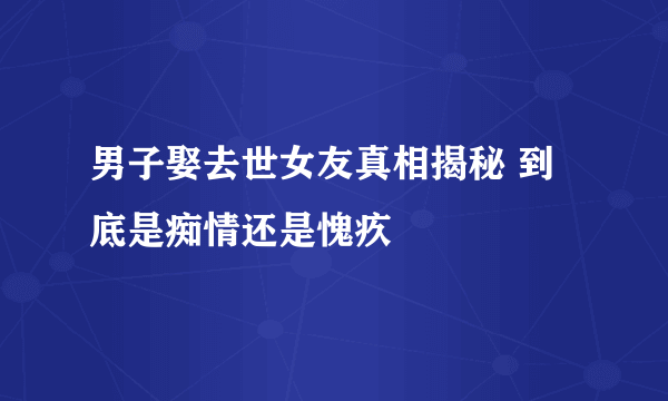 男子娶去世女友真相揭秘 到底是痴情还是愧疚