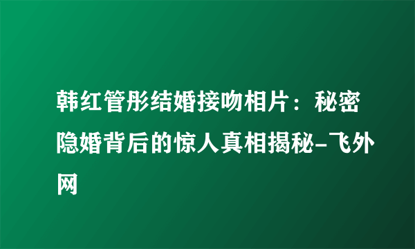 韩红管彤结婚接吻相片：秘密隐婚背后的惊人真相揭秘-飞外网