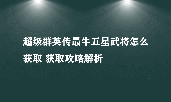 超级群英传最牛五星武将怎么获取 获取攻略解析