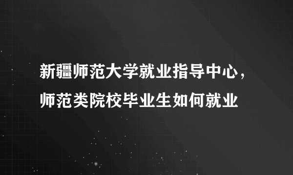 新疆师范大学就业指导中心，师范类院校毕业生如何就业