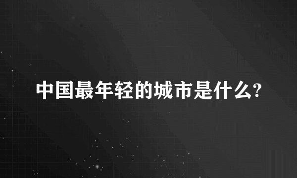 中国最年轻的城市是什么?